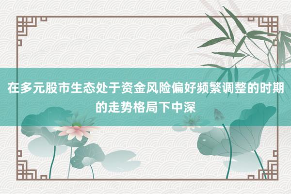 在多元股市生态处于资金风险偏好频繁调整的时期的走势格局下中深
