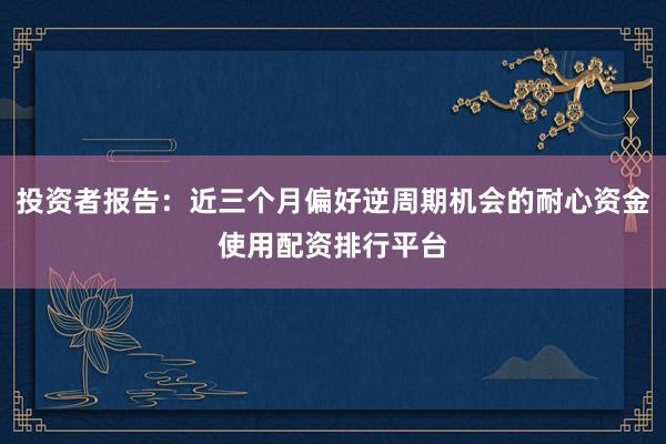 投资者报告：近三个月偏好逆周期机会的耐心资金使用配资排行平台