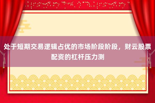 处于短期交易逻辑占优的市场阶段阶段，财云股票配资的杠杆压力测