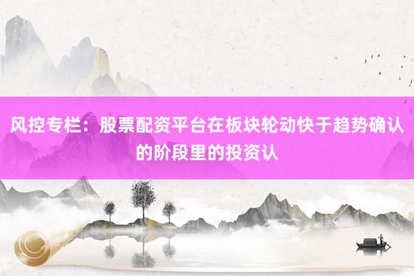 风控专栏：股票配资平台在板块轮动快于趋势确认的阶段里的投资认