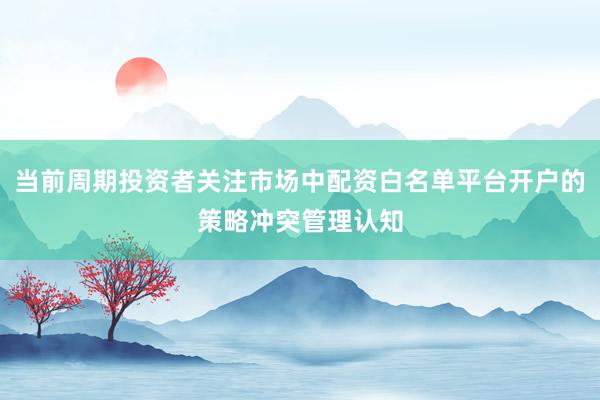 当前周期投资者关注市场中配资白名单平台开户的策略冲突管理认知