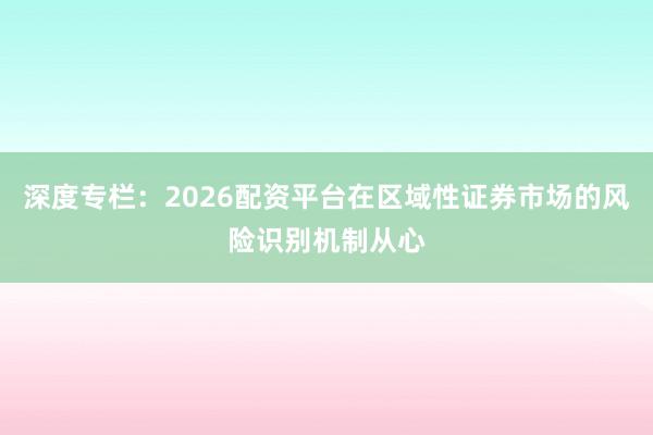 深度专栏：2026配资平台在区域性证券市场的风险识别机制从心