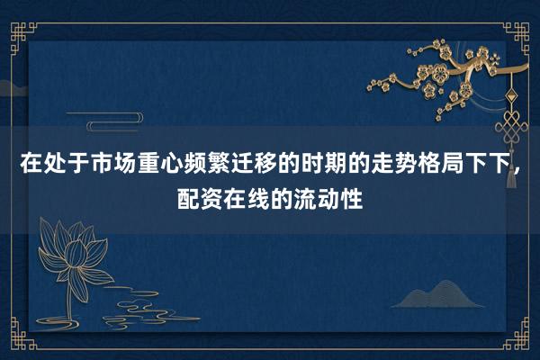 在处于市场重心频繁迁移的时期的走势格局下下，配资在线的流动性
