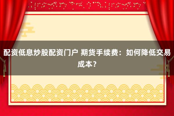 配资低息炒股配资门户 期货手续费：如何降低交易成本？