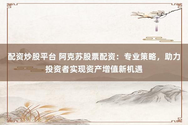 配资炒股平台 阿克苏股票配资：专业策略，助力投资者实现资产增值新机遇