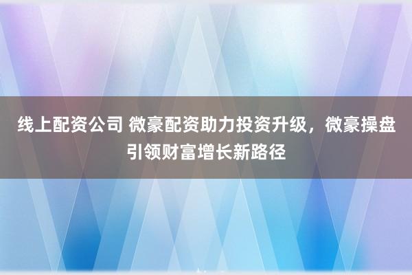 线上配资公司 微豪配资助力投资升级，微豪操盘引领财富增长新路径