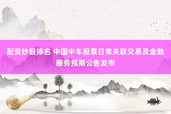 配资炒股排名 中国中车股票日常关联交易及金融服务预期公告发布