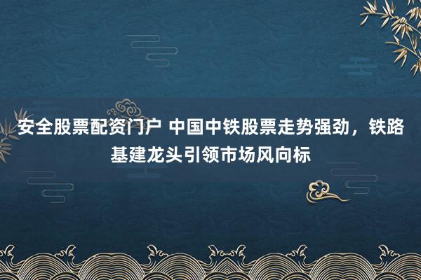 安全股票配资门户 中国中铁股票走势强劲，铁路基建龙头引领市场风向标