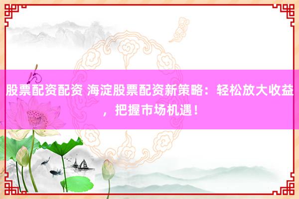 股票配资配资 海淀股票配资新策略：轻松放大收益，把握市场机遇！