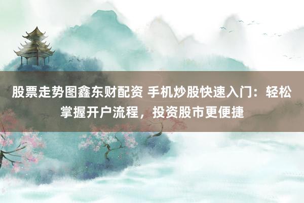 股票走势图鑫东财配资 手机炒股快速入门：轻松掌握开户流程，投资股市更便捷
