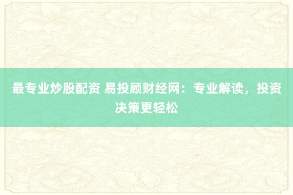 最专业炒股配资 易投顾财经网：专业解读，投资决策更轻松