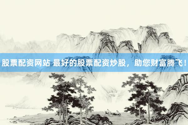 股票配资网站 最好的股票配资炒股，助您财富腾飞！