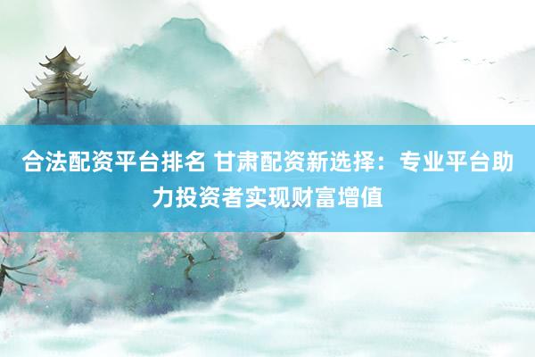 合法配资平台排名 甘肃配资新选择：专业平台助力投资者实现财富增值