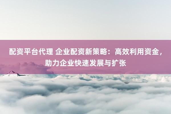 配资平台代理 企业配资新策略：高效利用资金，助力企业快速发展与扩张