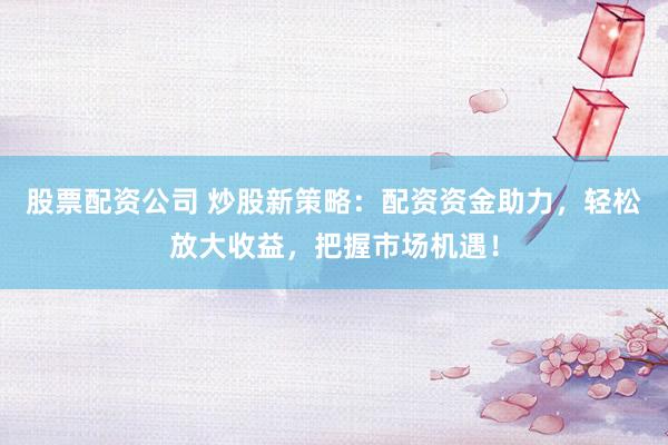 股票配资公司 炒股新策略：配资资金助力，轻松放大收益，把握市场机遇！