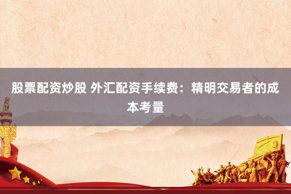 股票配资炒股 外汇配资手续费：精明交易者的成本考量