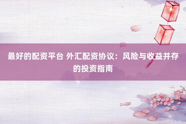 最好的配资平台 外汇配资协议：风险与收益并存的投资指南