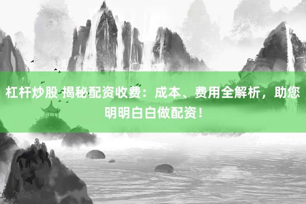 杠杆炒股 揭秘配资收费：成本、费用全解析，助您明明白白做配资！