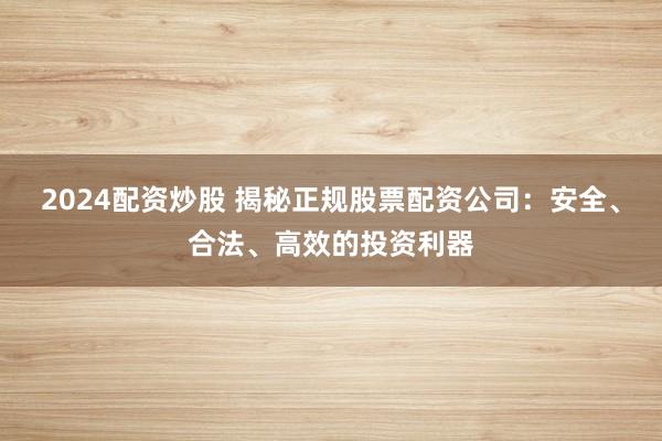 2024配资炒股 揭秘正规股票配资公司：安全、合法、高效的投资利器