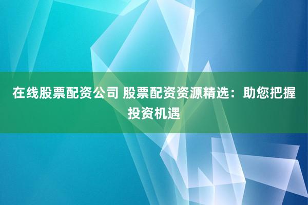 在线股票配资公司 股票配资资源精选：助您把握投资机遇
