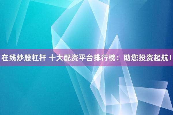 在线炒股杠杆 十大配资平台排行榜：助您投资起航！