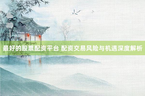 最好的股票配资平台 配资交易风险与机遇深度解析