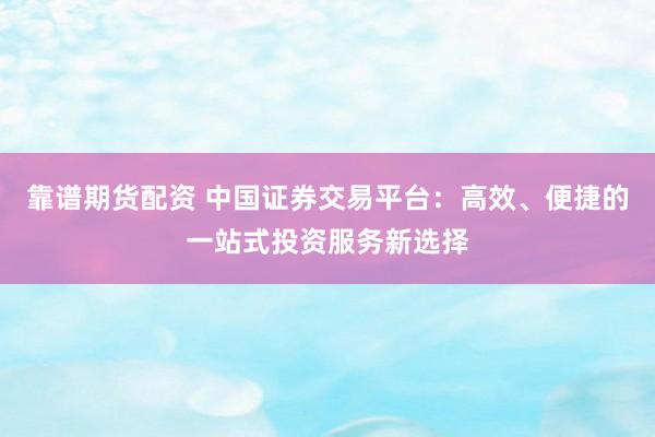 靠谱期货配资 中国证券交易平台：高效、便捷的一站式投资服务新选择