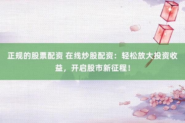 正规的股票配资 在线炒股配资：轻松放大投资收益，开启股市新征程！