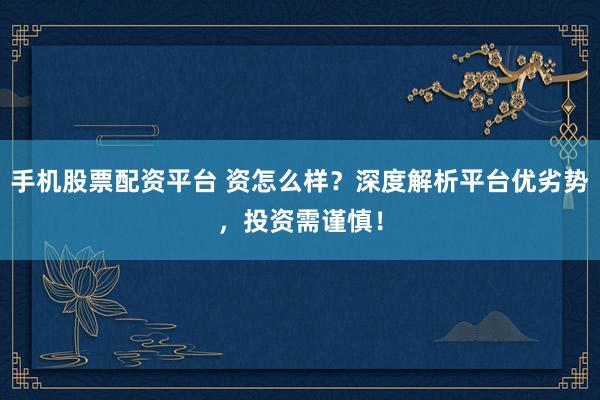 手机股票配资平台 资怎么样？深度解析平台优劣势，投资需谨慎！