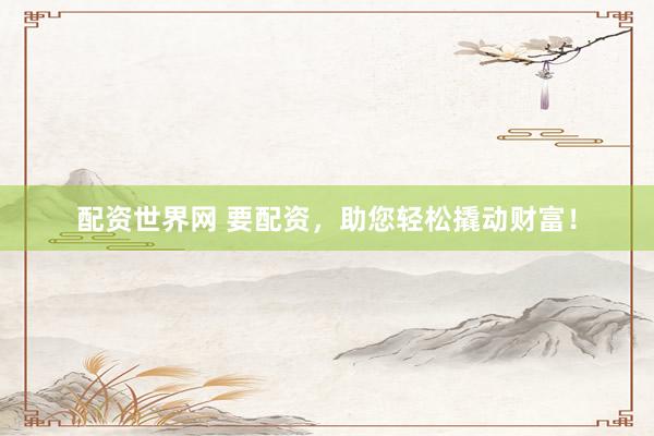 配资世界网 要配资，助您轻松撬动财富！
