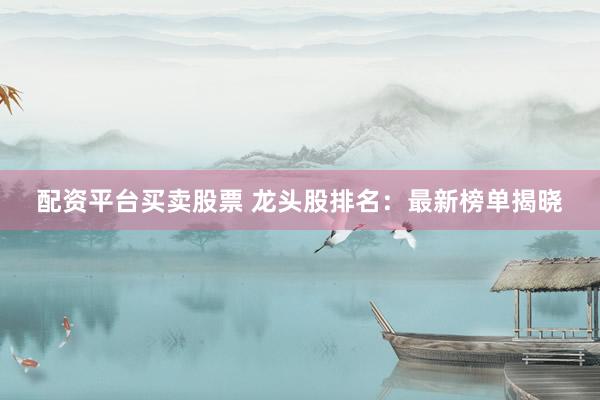 配资平台买卖股票 龙头股排名：最新榜单揭晓