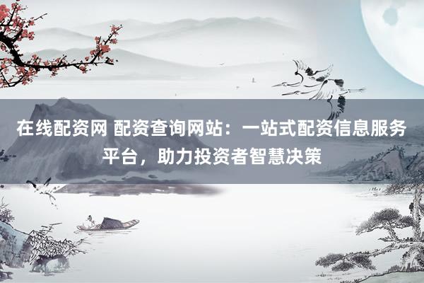 在线配资网 配资查询网站：一站式配资信息服务平台，助力投资者智慧决策