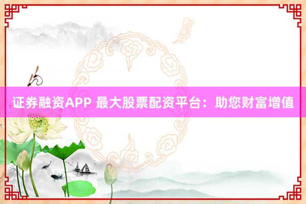 证券融资APP 最大股票配资平台：助您财富增值
