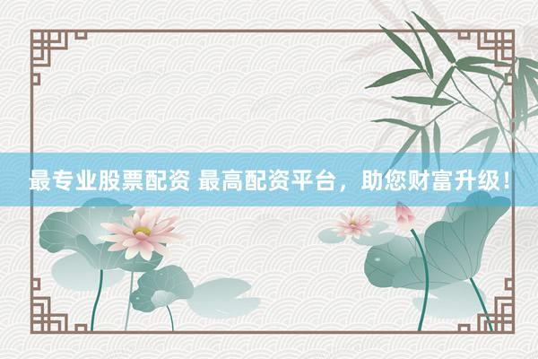 最专业股票配资 最高配资平台，助您财富升级！