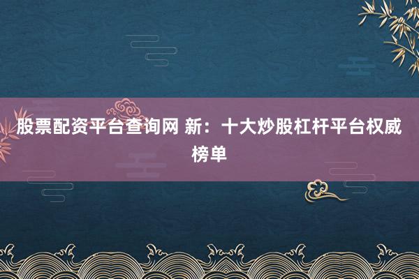 股票配资平台查询网 新：十大炒股杠杆平台权威榜单