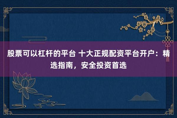 股票可以杠杆的平台 十大正规配资平台开户：精选指南，安全投资首选