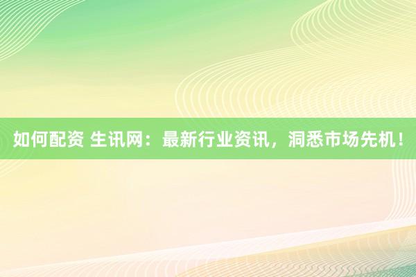 如何配资 生讯网：最新行业资讯，洞悉市场先机！