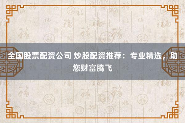 全国股票配资公司 炒股配资推荐：专业精选，助您财富腾飞