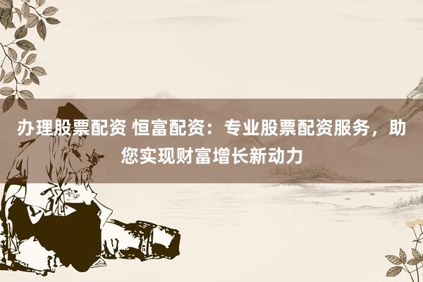 办理股票配资 恒富配资：专业股票配资服务，助您实现财富增长新动力