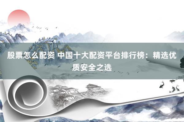 股票怎么配资 中国十大配资平台排行榜：精选优质安全之选