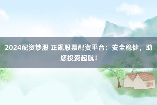 2024配资炒股 正规股票配资平台：安全稳健，助您投资起航！