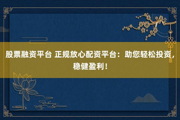 股票融资平台 正规放心配资平台：助您轻松投资，稳健盈利！