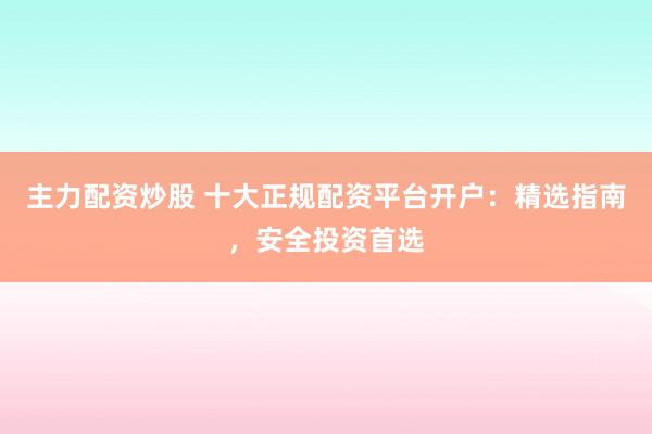 主力配资炒股 十大正规配资平台开户：精选指南，安全投资首选