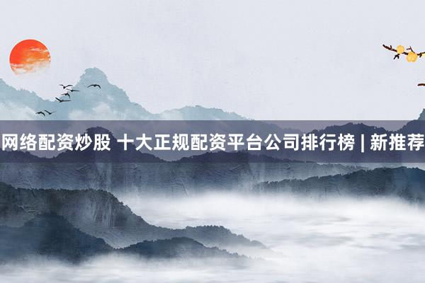 网络配资炒股 十大正规配资平台公司排行榜 | 新推荐