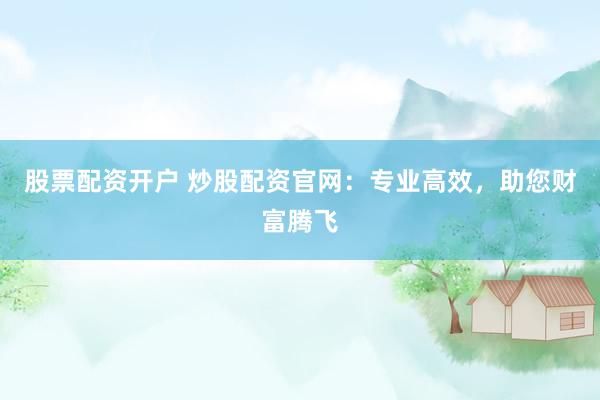股票配资开户 炒股配资官网：专业高效，助您财富腾飞