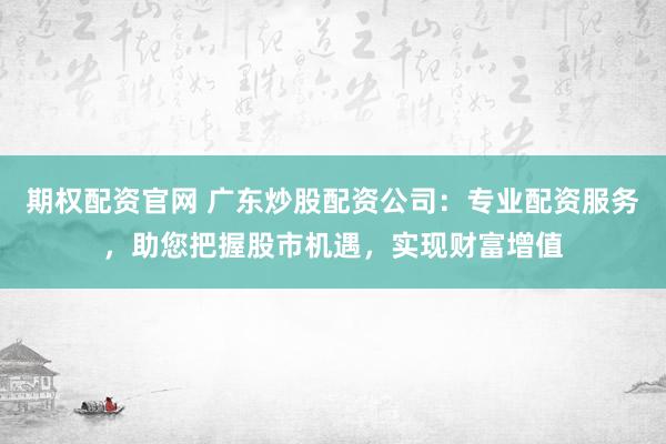 期权配资官网 广东炒股配资公司：专业配资服务，助您把握股市机遇，实现财富增值