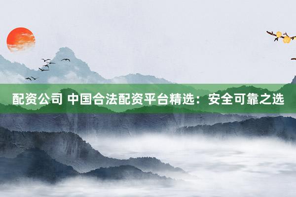 配资公司 中国合法配资平台精选：安全可靠之选