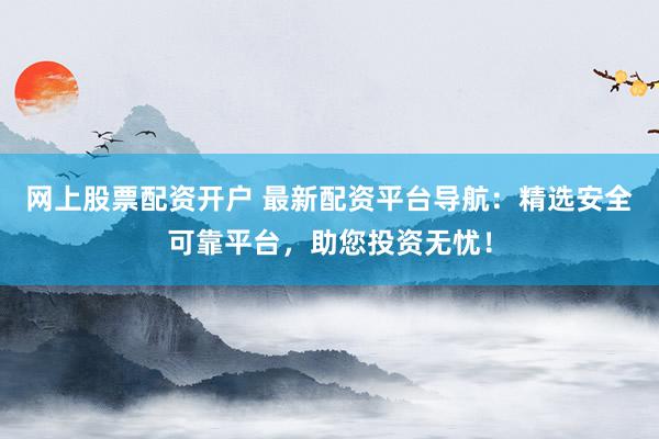 网上股票配资开户 最新配资平台导航：精选安全可靠平台，助您投资无忧！