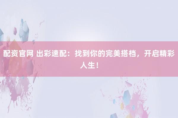 配资官网 出彩速配：找到你的完美搭档，开启精彩人生！