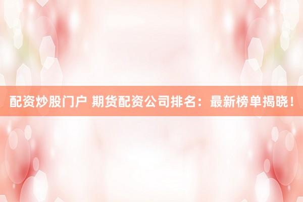 配资炒股门户 期货配资公司排名：最新榜单揭晓！